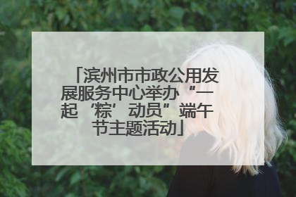 滨州市市政公用发展服务中心举办“一起‘粽’动员”端午节主题活动