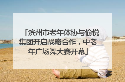 滨州市老年体协与愉悦集团开启战略合作，中老年广场舞大赛开幕