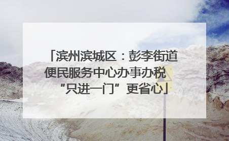 滨州滨城区：彭李街道便民服务中心办事办税 “只进一门”更省心