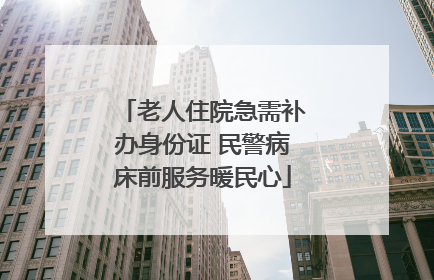 老人住院急需补办身份证 民警病床前服务暖民心