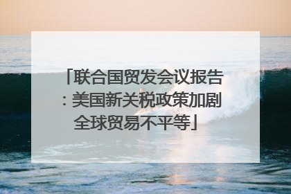 联合国贸发会议报告：美国新关税政策加剧全球贸易不平等