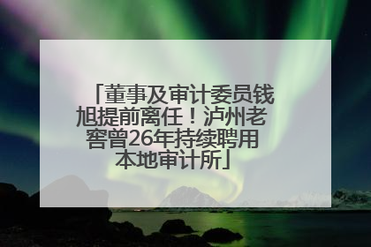 董事及审计委员钱旭提前离任！泸州老窖曾26年持续聘用本地审计所