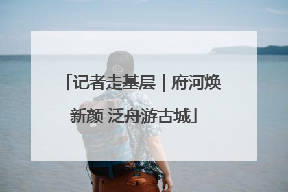 记者走基层｜府河焕新颜 泛舟游古城