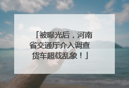 被曝光后，河南省交通厅介入调查货车超载乱象！