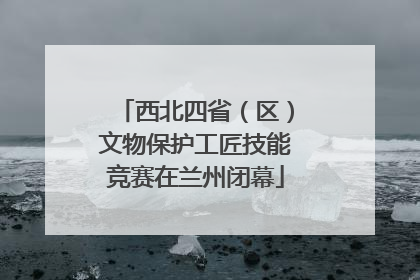 西北四省（区）文物保护工匠技能竞赛在兰州闭幕