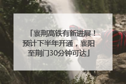 襄荆高铁有新进展！预计下半年开通，襄阳至荆门30分钟可达