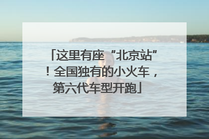 这里有座“北京站”！全国独有的小火车，第六代车型开跑