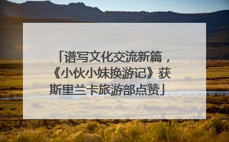 谱写文化交流新篇，《小伙小妹换游记》获斯里兰卡旅游部点赞