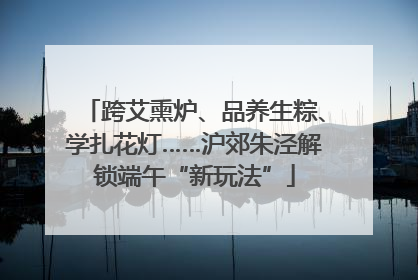 跨艾熏炉、品养生粽、学扎花灯……沪郊朱泾解锁端午“新玩法”
