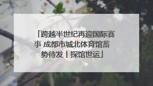 跨越半世纪再迎国际赛事 成都市城北体育馆蓄势待发丨探馆世运