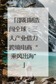 邵阳制造闯全球：三大产业借力跨境电商“乘风出海”