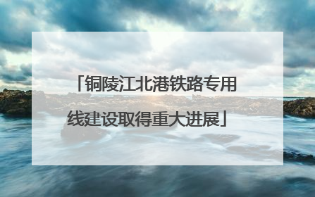 铜陵江北港铁路专用线建设取得重大进展