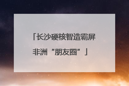 长沙硬核智造霸屏非洲“朋友圈”