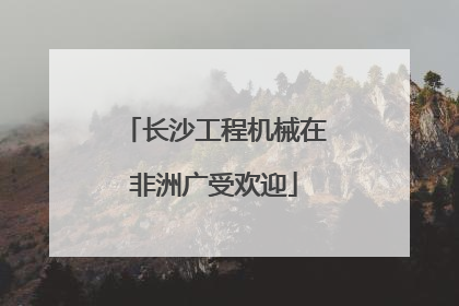 长沙工程机械在非洲广受欢迎