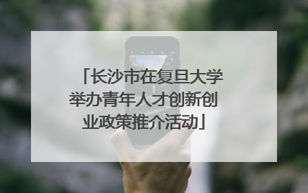 长沙市在复旦大学举办青年人才创新创业政策推介活动