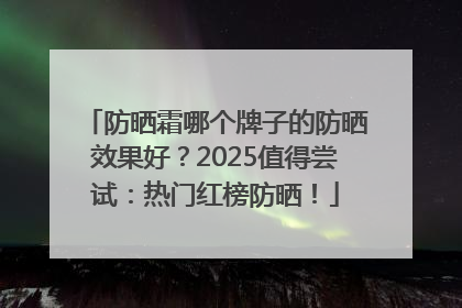 防晒霜哪个牌子的防晒效果好？2025值得尝试：热门红榜防晒！