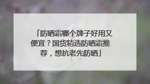 防晒霜哪个牌子好用又便宜？国货精选防晒霜推荐，想抗老先防晒