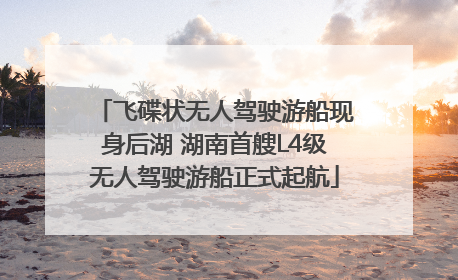 飞碟状无人驾驶游船现身后湖 湖南首艘L4级无人驾驶游船正式起航