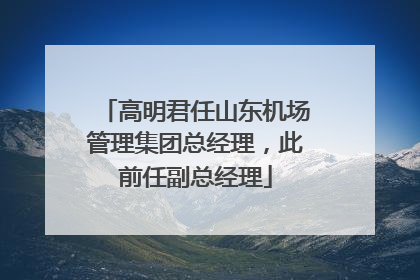 高明君任山东机场管理集团总经理，此前任副总经理