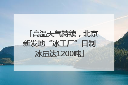 高温天气持续，北京新发地“冰工厂”日制冰量达1200吨