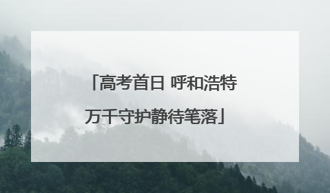 高考首日 呼和浩特万千守护静待笔落