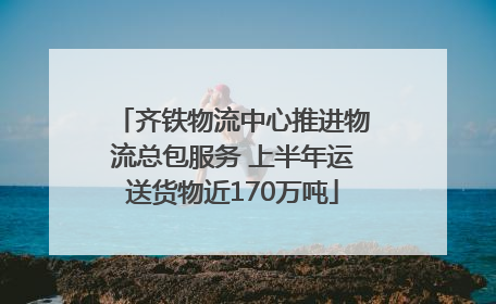 齐铁物流中心推进物流总包服务 上半年运送货物近170万吨