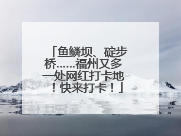 鱼鳞坝、碇步桥……福州又多一处网红打卡地！快来打卡！