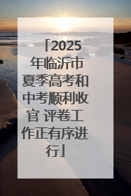 2025 年临沂市夏季高考和中考顺利收官 评卷工作正有序进行