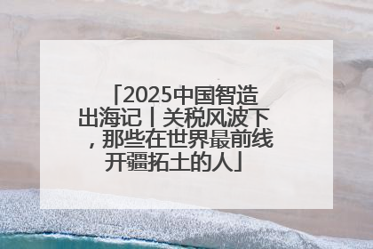 2025中国智造出海记丨关税风波下，那些在世界最前线开疆拓土的人