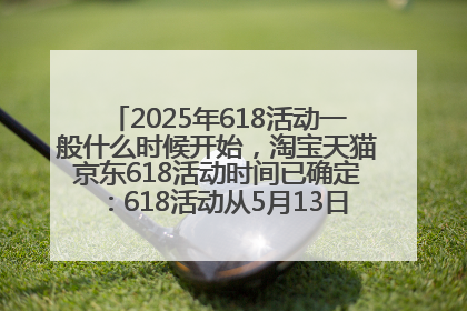 2025年618活动一般什么时候开始，淘宝天猫京东618活动时间已确定：618活动从5月13日开始到6月20日结束