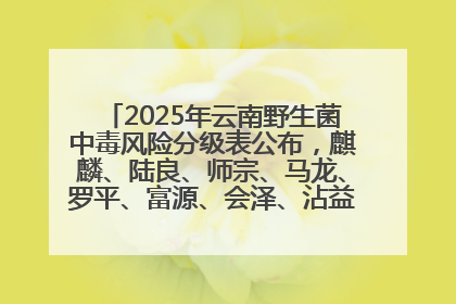 2025年云南野生菌中毒风险分级表公布，麒麟、陆良、师宗、马龙、罗平、富源、会泽、沾益、宣威中风险！
