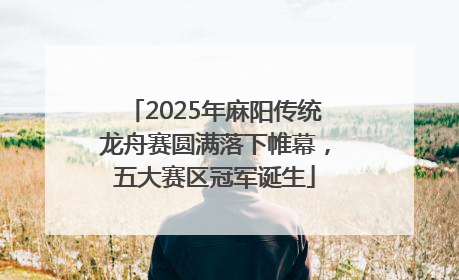 2025年麻阳传统龙舟赛圆满落下帷幕，五大赛区冠军诞生