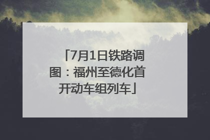 7月1日铁路调图：福州至德化首开动车组列车