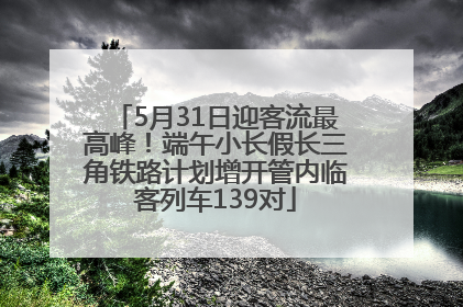 5月31日迎客流最高峰！端午小长假长三角铁路计划增开管内临客列车139对