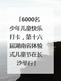 6000名少年儿童快乐打卡，第十六届湖南省体验式儿童节在长沙举行