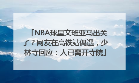 NBA球星文班亚马出关了？网友在高铁站偶遇，少林寺回应：人已离开寺院